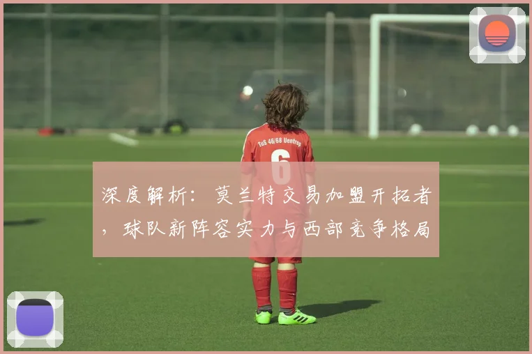 深度解析：莫兰特交易加盟开拓者，球队新阵容实力与西部竞争格局将如何演变？