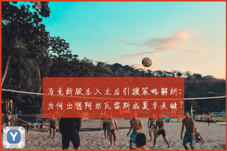 马竞新股东入主后引援策略解析:为何出售阿尔瓦雷斯成夏季关键?