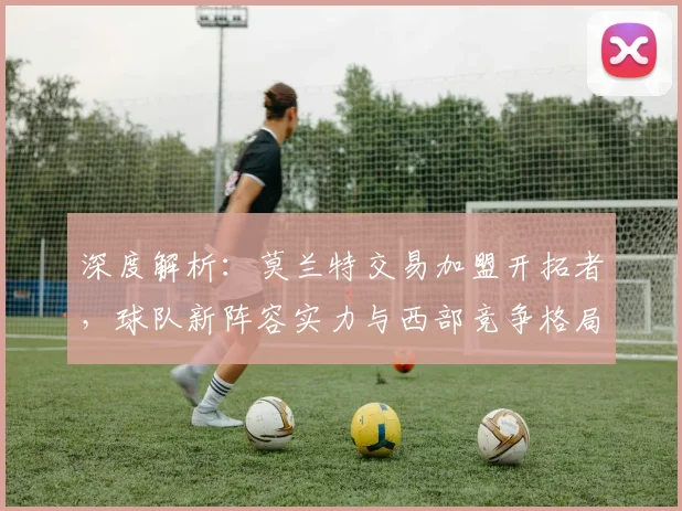 深度解析:莫兰特交易加盟开拓者,球队新阵容实力与西部竞争格局将如何演变?